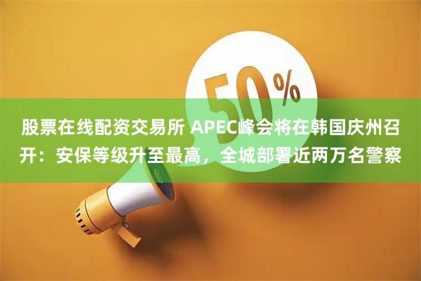 股票在线配资交易所 APEC峰会将在韩国庆州召开:安保等级升至最高,全城部署近两万名警察