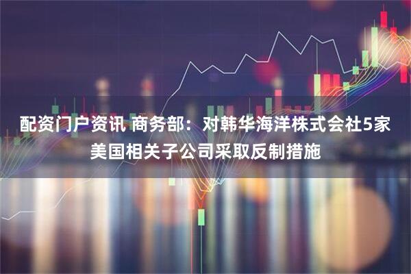 配资门户资讯 商务部:对韩华海洋株式会社5家美国相关子公司采取反制措施