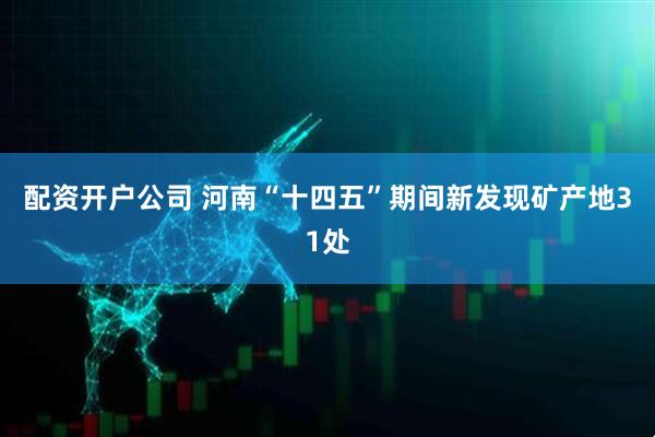 配资开户公司 河南“十四五”期间新发现矿产地31处