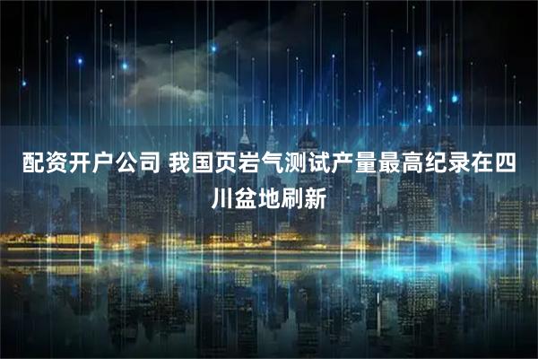 配资开户公司 我国页岩气测试产量最高纪录在四川盆地刷新
