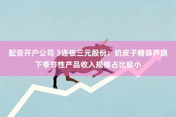 配资开户公司 3连板三元股份:奶皮子糖葫芦旗下季节性产品收入规模占比极小