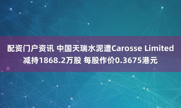 配资门户资讯 中国天瑞水泥遭Carosse Limited减持1868.2万股 每股作价0.3675港元