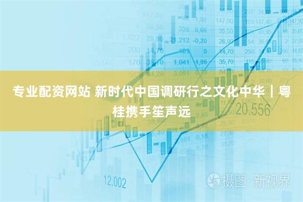 专业配资网站 新时代中国调研行之文化中华|粤桂携手笙声远