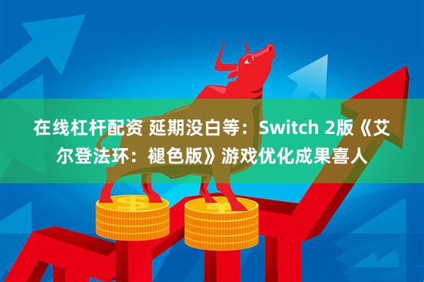 在线杠杆配资 延期没白等:Switch 2版《艾尔登法环:褪色版》游戏优化成果喜人