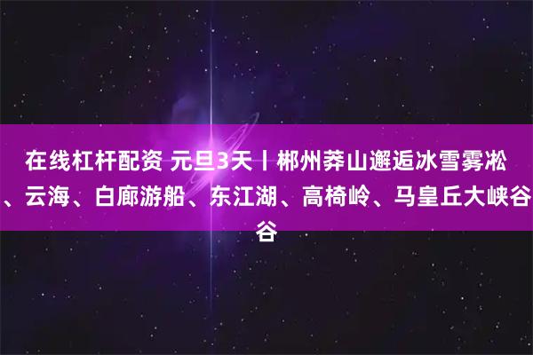 在线杠杆配资 元旦3天丨郴州莽山邂逅冰雪雾凇、云海、白廊游船、东江湖、高椅岭、马皇丘大峡谷