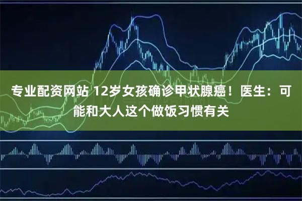 专业配资网站 12岁女孩确诊甲状腺癌！医生：可能和大人这个做饭习惯有关