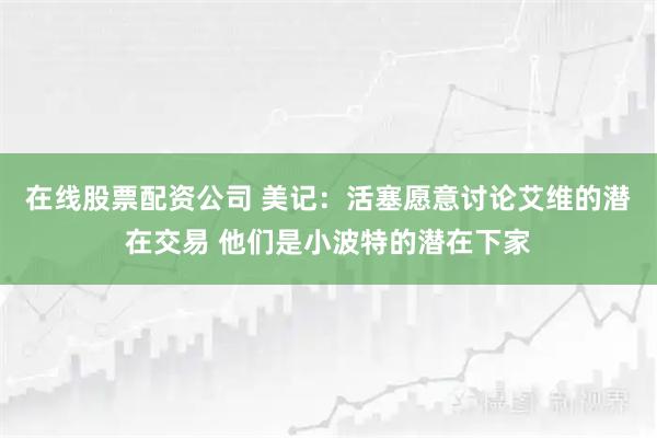在线股票配资公司 美记：活塞愿意讨论艾维的潜在交易 他们是小波特的潜在下家