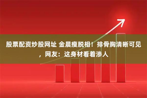 股票配资炒股网址 金晨瘦脱相！排骨胸清晰可见，网友：这身材看着渗人