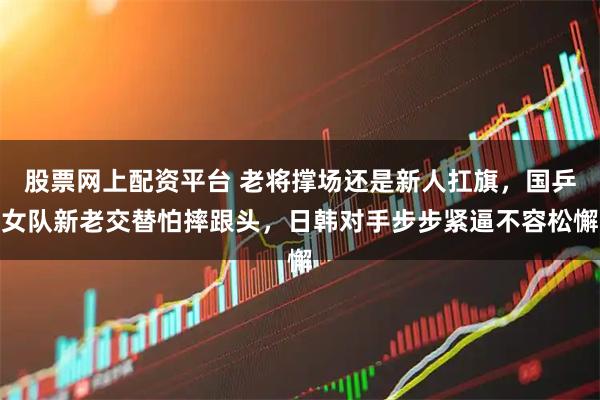 股票网上配资平台 老将撑场还是新人扛旗，国乒女队新老交替怕摔跟头，日韩对手步步紧逼不容松懈