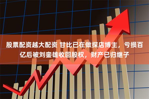 股票配资越大配资 甘比已在做探店博主，亏损百亿后被刘銮雄收回股权，财产已归继子