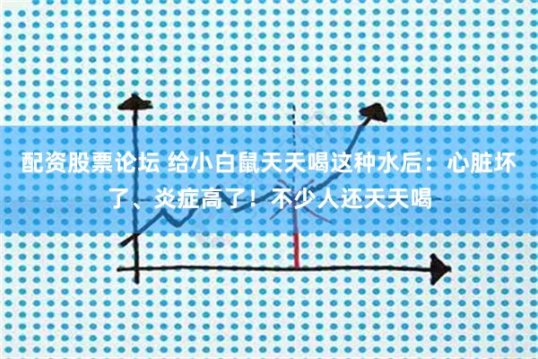 配资股票论坛 给小白鼠天天喝这种水后：心脏坏了、炎症高了！不少人还天天喝