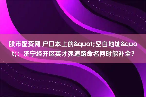 股市配资网 户口本上的"空白地址"：济宁经开区英才苑道路命名何时能补全？