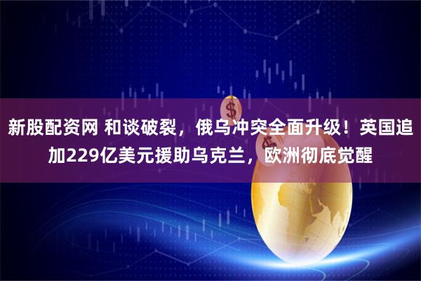 新股配资网 和谈破裂，俄乌冲突全面升级！英国追加229亿美元援助乌克兰，欧洲彻底觉醒