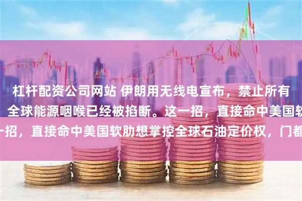 杠杆配资公司网站 伊朗用无线电宣布，禁止所有船只通过霍尔木兹海峡，全球能源咽喉已经被掐断。这一招，直接命中美国软肋想掌控全球石油定价权，门都没有！