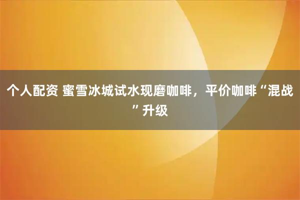个人配资 蜜雪冰城试水现磨咖啡，平价咖啡“混战”升级
