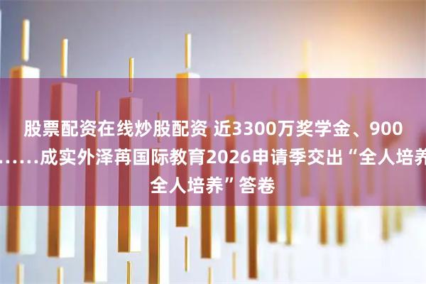 股票配资在线炒股配资 近3300万奖学金、900封录取……成实外泽苒国际教育2026申请季交出“全人培养”答卷