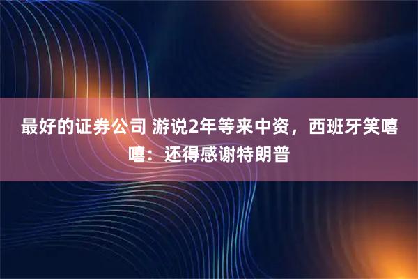 最好的证券公司 游说2年等来中资，西班牙笑嘻嘻：还得感谢特朗普