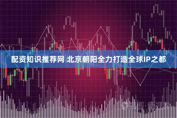 配资知识推荐网 北京朝阳全力打造全球IP之都