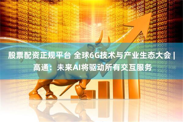 股票配资正规平台 全球6G技术与产业生态大会 | 高通：未来AI将驱动所有交互服务
