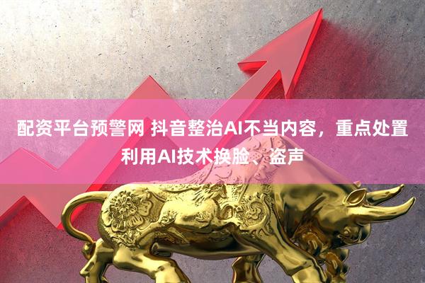 配资平台预警网 抖音整治AI不当内容，重点处置利用AI技术换脸、盗声