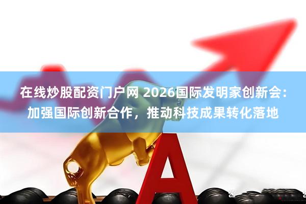 在线炒股配资门户网 2026国际发明家创新会：加强国际创新合作，推动科技成果转化落地