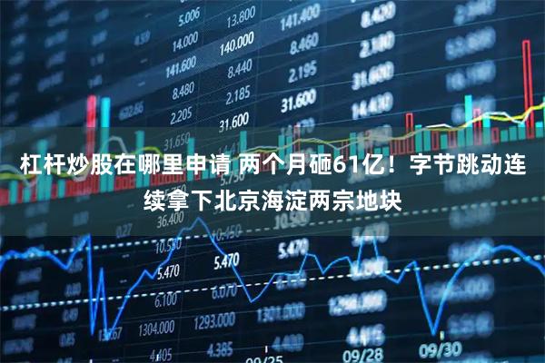杠杆炒股在哪里申请 两个月砸61亿！字节跳动连续拿下北京海淀两宗地块