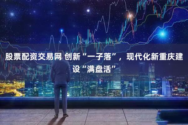 股票配资交易网 创新“一子落”,现代化新重庆建设“满盘活”